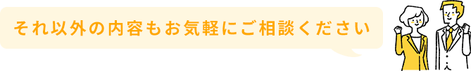 それ以外の内容もお気軽にご相談ください